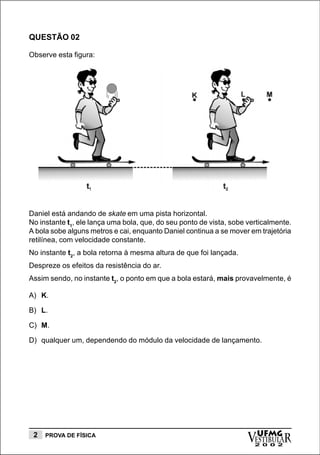 QUESTÃO 02

Observe esta figura:




Daniel está andando de skate em uma pista horizontal.
No instante t1, ele lança uma bola, que, do seu ponto de vista, sobe verticalmente.
A bola sobe alguns metros e cai, enquanto Daniel continua a se mover em trajetória
retilínea, com velocidade constante.
No instante t2, a bola retorna à mesma altura de que foi lançada.
Despreze os efeitos da resistência do ar.
Assim sendo, no instante t2, o ponto em que a bola estará, mais provavelmente, é

A) K.

B) L.

C) M.

D) qualquer um, dependendo do módulo da velocidade de lançamento.




 2   PROVA DE FÍSICA
                                                                     vESTIBULAR
                                                                       UFMG
                                                                       2 0 0 2
 