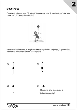 2
QUESTÃO 03

Durante uma brincadeira, Bárbara arremessa uma bola de vôlei verticalmente para
cima, como mostrado nesta figura:




Assinale a alternativa cujo diagrama melhor representa a(s) força(s) que atua(m)
na bola no ponto mais alto de sua trajetória.




A)                                    B)




C)                                    D)

                                           (Nenhuma força atua sobre a
                                           bola nesse ponto.)




vESTIBULAR
  UFMG
     2 0 0 2
                                                           PROVA DE FÍSICA   3
 