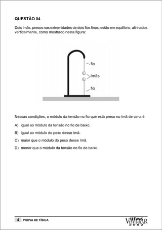 QUESTÃO 04

Dois ímãs, presos nas extremidades de dois fios finos, estão em equilíbrio, alinhados
verticalmente, como mostrado nesta figura:




Nessas condições, o módulo da tensão no fio que está preso no ímã de cima é

A) igual ao módulo da tensão no fio de baixo.

B) igual ao módulo do peso desse ímã.

C) maior que o módulo do peso desse ímã.

D) menor que o módulo da tensão no fio de baixo.




 4   PROVA DE FÍSICA
                                                                      vESTIBULAR
                                                                        UFMG
                                                                         2 0 0 2
 