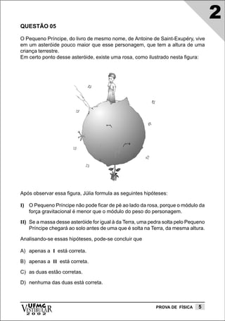 2
QUESTÃO 05

O Pequeno Príncipe, do livro de mesmo nome, de Antoine de Saint-Exupéry, vive
em um asteróide pouco maior que esse personagem, que tem a altura de uma
criança terrestre.
Em certo ponto desse asteróide, existe uma rosa, como ilustrado nesta figura:




Após observar essa figura, Júlia formula as seguintes hipóteses:

I) O Pequeno Príncipe não pode ficar de pé ao lado da rosa, porque o módulo da
   força gravitacional é menor que o módulo do peso do personagem.

II) Se a massa desse asteróide for igual à da Terra, uma pedra solta pelo Pequeno
    Príncipe chegará ao solo antes de uma que é solta na Terra, da mesma altura.

Analisando-se essas hipóteses, pode-se concluir que

A) apenas a I está correta.

B) apenas a II está correta.

C) as duas estão corretas.

D) nenhuma das duas está correta.




vESTIBULAR
  UFMG
  2 0 0 2
                                                           PROVA DE FÍSICA    5
 