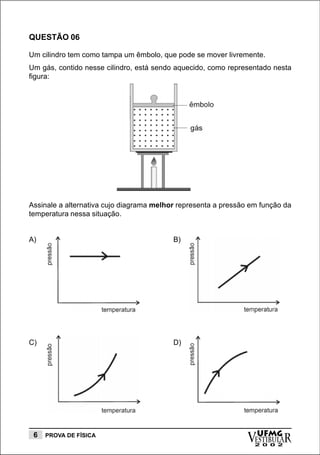 QUESTÃO 06

Um cilindro tem como tampa um êmbolo, que pode se mover livremente.
Um gás, contido nesse cilindro, está sendo aquecido, como representado nesta
figura:




Assinale a alternativa cujo diagrama melhor representa a pressão em função da
temperatura nessa situação.


A)                                        B)




C)                                        D)




 6   PROVA DE FÍSICA
                                                                vESTIBULAR
                                                                  UFMG
                                                                  2 0 0 2
 