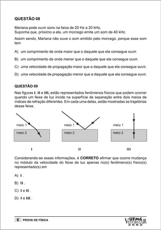 QUESTÃO 08

Mariana pode ouvir sons na faixa de 20 Hz a 20 kHz.
Suponha que, próximo a ela, um morcego emite um som de 40 kHz.
Assim sendo, Mariana não ouve o som emitido pelo morcego, porque esse som
tem

A) um comprimento de onda maior que o daquele que ela consegue ouvir.

B) um comprimento de onda menor que o daquele que ela consegue ouvir.

C) uma velocidade de propagação maior que a daquele que ela consegue ouvir.

D) uma velocidade de propagação menor que a daquele que ela consegue ouvir.


QUESTÃO 09
Nas figuras I, II e III, estão representados fenômenos físicos que podem ocorrer
quando um feixe de luz incide na superfície de separação entre dois meios de
índices de refração diferentes. Em cada uma delas, estão mostradas as trajetórias
desse feixe.




Considerando-se essas informações, é CORRETO afirmar que ocorre mudança
no módulo da velocidade do feixe de luz apenas no(s) fenômeno(s) físico(s)
representado(s) em

A) I .

B) II .

C) I e II .

D) I e III .




 8   PROVA DE FÍSICA
                                                                   vESTIBULAR
                                                                     UFMG
                                                                     2 0 0 2
 