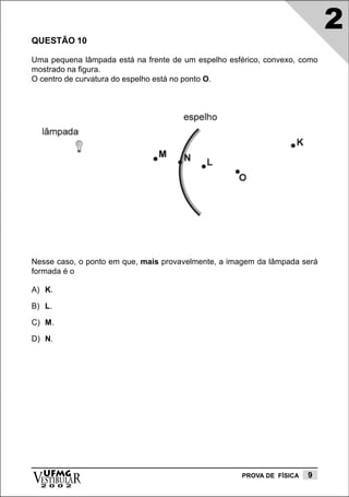 2
QUESTÃO 10

Uma pequena lâmpada está na frente de um espelho esférico, convexo, como
mostrado na figura.
O centro de curvatura do espelho está no ponto O.




Nesse caso, o ponto em que, mais provavelmente, a imagem da lâmpada será
formada é o

A) K.

B) L.

C) M.

D) N.




vESTIBULAR
  UFMG
  2 0 0 2
                                                    PROVA DE FÍSICA   9
 