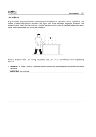vESTIBULAR
  UFMG
  2 0 0 2                                                                            PROVA DE FÍSICA   12

QUESTÃO 06

A figura mostra, esquematicamente, uma experiência realizada num laboratório. Nessa experiência, uma
bolinha, que tem carga positiva, atravessa uma região onde existe um campo magnético, mantendo uma
altura constante. Esse campo é constante, uniforme, perpendicular ao plano da página e dirigido para dentro
desta, como representado, na figura, pelo símbolo × .




A massa da bolinha é de 1,0 x 10–3 kg, a sua carga é de 2,0 x 10–2 C e o módulo do campo magnético é
de 3,0 T.


1. DESENHE, na figura, a direção e o sentido da velocidade que a bolinha deve ter para manter uma altura
   constante.
  JUSTIFIQUE sua resposta.
 