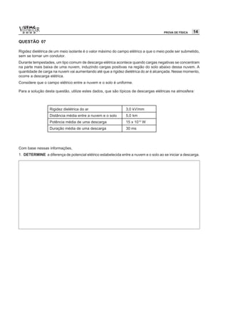 vESTIBULAR
  UFMG
  2 0 0 2                                                                             PROVA DE FÍSICA   14

QUESTÃO 07

Rigidez dielétrica de um meio isolante é o valor máximo do campo elétrico a que o meio pode ser submetido,
sem se tornar um condutor.
Durante tempestades, um tipo comum de descarga elétrica acontece quando cargas negativas se concentram
na parte mais baixa de uma nuvem, induzindo cargas positivas na região do solo abaixo dessa nuvem. A
quantidade de carga na nuvem vai aumentando até que a rigidez dielétrica do ar é alcançada. Nesse momento,
ocorre a descarga elétrica.
Considere que o campo elétrico entre a nuvem e o solo é uniforme.

Para a solução desta questão, utilize estes dados, que são típicos de descargas elétricas na atmosfera:



                  Rigidez dielétrica do ar                      3,0 kV/mm
                  Distância média entre a nuvem e o solo        5,0 km
                  Potência média de uma descarga                15 x 1012 W
                  Duração média de uma descarga                 30 ms




Com base nessas informações,
1. DETERMINE a diferença de potencial elétrico estabelecida entre a nuvem e o solo ao se iniciar a descarga.
 