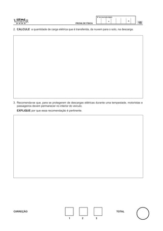 Nº de inscrição-dígito


v  UFMG
  ESTIBULA
  2 0 0 2
          R                                      PROVA DE FÍSICA
                                                                                   .                -   15

2. CALCULE a quantidade de carga elétrica que é transferida, da nuvem para o solo, na descarga.




3. Recomenda-se que, para se protegerem de descargas elétricas durante uma tempestade, motoristas e
   passageiros devem permanecer no interior do veículo.
    EXPLIQUE por que essa recomendação é pertinente.




C0RREÇÃO                                                                                    TOTAL

                                           1          2            3
 
