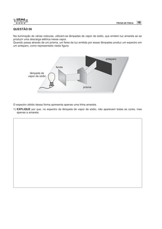 vESTIBULAR
  UFMG
  2 0 0 2                                                                        PROVA DE FÍSICA   16

QUESTÃO 08

Na iluminação de várias rodovias, utilizam-se lâmpadas de vapor de sódio, que emitem luz amarela ao se
produzir uma descarga elétrica nesse vapor.
Quando passa através de um prisma, um feixe da luz emitida por essas lâmpadas produz um espectro em
um anteparo, como representado nesta figura:




O espectro obtido dessa forma apresenta apenas uma linha amarela.
1) EXPLIQUE por que, no espectro da lâmpada de vapor de sódio, não aparecem todas as cores, mas
   apenas a amarela.
 