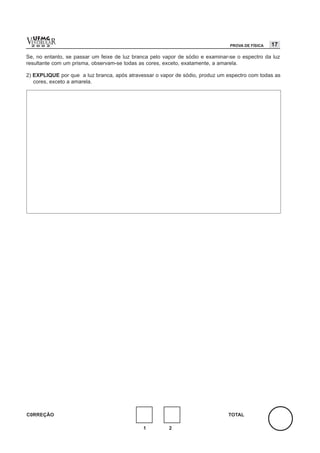 vESTIBULAR
  UFMG
  2 0 0 2                                                                       PROVA DE FÍSICA   17

Se, no entanto, se passar um feixe de luz branca pelo vapor de sódio e examinar-se o espectro da luz
resultante com um prisma, observam-se todas as cores, exceto, exatamente, a amarela.

2) EXPLIQUE por que a luz branca, após atravessar o vapor de sódio, produz um espectro com todas as
   cores, exceto a amarela.




C0RREÇÃO                                                                       TOTAL

                                              1         2
 