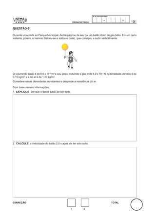 Nº de inscrição-dígito


v  UFMG
  ESTIBULA
  2 0 0 2
          R                                         PROVA DE FÍSICA
                                                                                       .                -   3

QUESTÃO 01

Durante uma visita ao Parque Municipal, André ganhou de seu pai um balão cheio de gás hélio. Em um certo
instante, porém, o menino distraiu-se e soltou o balão, que começou a subir verticalmente.




O volume do balão é de 6,0 x 10–3 m3 e seu peso, incluindo o gás, é de 5,0 x 10–2 N. A densidade do hélio é de
0,16 kg/m3 e a do ar é de 1,20 kg/m3.
Considere essas densidades constantes e despreze a resistência do ar.

Com base nessas informações,
1. EXPLIQUE por que o balão subiu ao ser solto.




2. CALCULE a velocidade do balão 2,0 s após ele ter sido solto.




C0RREÇÃO                                                                                        TOTAL

                                                   1          2
 