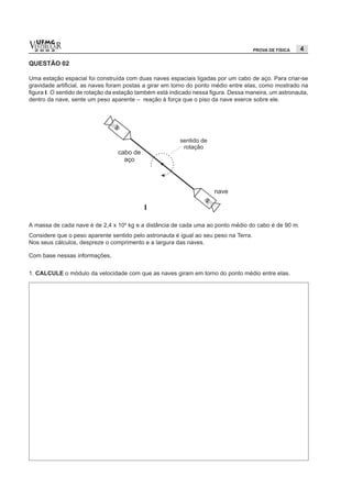 vESTIBULAR
  UFMG
  2 0 0 2                                                                             PROVA DE FÍSICA   4

QUESTÃO 02

Uma estação espacial foi construída com duas naves espaciais ligadas por um cabo de aço. Para criar-se
gravidade artificial, as naves foram postas a girar em torno do ponto médio entre elas, como mostrado na
figura I. O sentido de rotação da estação também está indicado nessa figura. Dessa maneira, um astronauta,
dentro da nave, sente um peso aparente – reação à força que o piso da nave exerce sobre ele.




A massa de cada nave é de 2,4 x 104 kg e a distância de cada uma ao ponto médio do cabo é de 90 m.
Considere que o peso aparente sentido pelo astronauta é igual ao seu peso na Terra.
Nos seus cálculos, despreze o comprimento e a largura das naves.

Com base nessas informações,


1. CALCULE o módulo da velocidade com que as naves giram em torno do ponto médio entre elas.
 