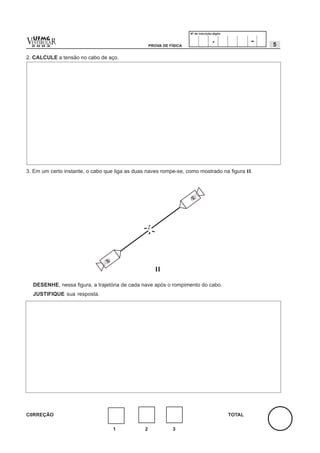 Nº de inscrição-dígito


v  UFMG
  ESTIBULA
  2 0 0 2
           R                                        PROVA DE FÍSICA
                                                                                      .                -   5

2. CALCULE a tensão no cabo de aço.




3. Em um certo instante, o cabo que liga as duas naves rompe-se, como mostrado na figura II.




    DESENHE, nessa figura, a trajetória de cada nave após o rompimento do cabo.
    JUSTIFIQUE sua resposta.




C0RREÇÃO                                                                                       TOTAL

                                   1            2             3
 