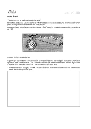 vESTIBULAR
  UFMG
  2 0 0 2                                                                            PROVA DE FÍSICA    6

QUESTÃO 03

“Dê-me um ponto de apoio e eu moverei a Terra.”
Nessa frase, atribuída a Arquimedes, faz-se referência à possibilidade do uso de uma alavanca para levantar
pesos muito grandes, exercendo-se uma força pequena.
A gravura abaixo, intitulada “Arquimedes movendo a Terra”, reproduz uma estampa de um livro de mecânica
de 1787:




A massa da Terra é de 6×1024 kg.

Suponha que fossem dados a Arquimedes um ponto de apoio e uma alavanca para ele levantar uma massa
igual à da Terra, a uma altura de 1 cm. Considere, também, que essa massa estivesse em uma região onde
a aceleração da gravidade fosse igual à que existe na superfície da Terra.

1. Considerando essa situação, ESTIME a razão que deveria haver entre as distâncias das extremidades
   dessa alavanca ao ponto de apoio.
 