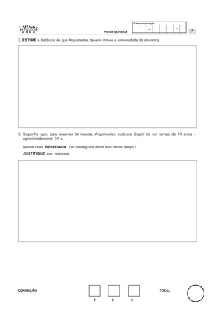 Nº de inscrição-dígito


v  UFMG
  ESTIBULA
  2 0 0 2
          R                                     PROVA DE FÍSICA
                                                                                      .                -   7

2. ESTIME a distância de que Arquimedes deveria mover a extremidade da alavanca.




3. Suponha que, para levantar tal massa, Arquimedes pudesse dispor de um tempo de 10 anos –
   aproximadamente 108 s.

    Nesse caso, RESPONDA: Ele conseguiria fazer isso nesse tempo?
    JUSTIFIQUE sua resposta.




C0RREÇÃO                                                                                       TOTAL

                                          1          2            3
 