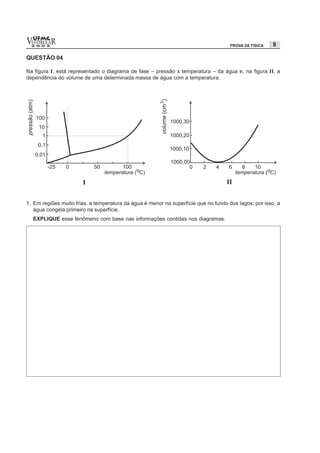 vESTIBULAR
  UFMG
  2 0 0 2                                                                            PROVA DE FÍSICA   8

QUESTÃO 04

Na figura I, está representado o diagrama de fase – pressão x temperatura – da água e, na figura II, a
dependência do volume de uma determinada massa de água com a temperatura.




1. Em regiões muito frias, a temperatura da água é menor na superfície que no fundo dos lagos; por isso, a
   água congela primeiro na superfície.
  EXPLIQUE esse fenômeno com base nas informações contidas nos diagramas.
 