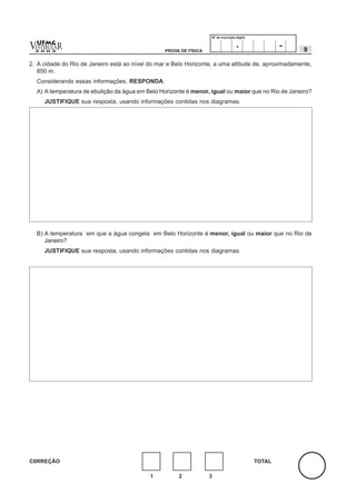 Nº de inscrição-dígito


v  UFMG
  ESTIBULA
  2 0 0 2
           R                                       PROVA DE FÍSICA
                                                                                     .                -   9

2. A cidade do Rio de Janeiro está ao nível do mar e Belo Horizonte, a uma altitude de, aproximadamente,
   850 m.
    Considerando essas informações, RESPONDA:
    A) A temperatura de ebulição da água em Belo Horizonte é menor, igual ou maior que no Rio de Janeiro?
      JUSTIFIQUE sua resposta, usando informações contidas nos diagramas.




    B) A temperatura em que a água congela em Belo Horizonte é menor, igual ou maior que no Rio de
       Janeiro?
      JUSTIFIQUE sua resposta, usando informações contidas nos diagramas.




C0RREÇÃO                                                                                      TOTAL

                                             1          2            3
 