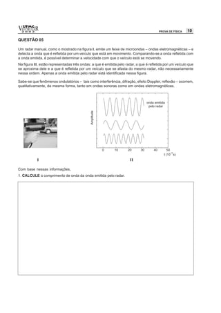 vESTIBULAR
  UFMG
  2 0 0 2                                                                               PROVA DE FÍSICA   10

QUESTÃO 05

Um radar manual, como o mostrado na figura I, emite um feixe de microondas – ondas eletromagnéticas – e
detecta a onda que é refletida por um veículo que está em movimento. Comparando-se a onda refletida com
a onda emitida, é possível determinar a velocidade com que o veículo está se movendo.
Na figura II, estão representadas três ondas: a que é emitida pelo radar, a que é refletida por um veículo que
se aproxima dele e a que é refletida por um veículo que se afasta do mesmo radar, não necessariamente
nessa ordem. Apenas a onda emitida pelo radar está identificada nessa figura.

Sabe-se que fenômenos ondulatórios – tais como interferência, difração, efeito Doppler, reflexão – ocorrem,
qualitativamente, da mesma forma, tanto em ondas sonoras como em ondas eletromagnéticas.




            I                                                         II

Com base nessas informações,
1. CALCULE o comprimento de onda da onda emitida pelo radar.
 