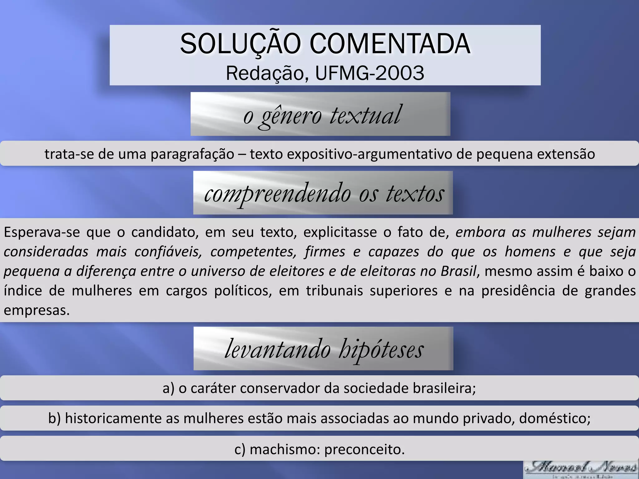 SOLUÇÃO COMENTADA
Redação, UFMG-2003
o gênero textual
trata-se	de	uma	paragrafação	–	texto	expositivo-argumentativo	de	pequena	extensão
compreendendo os textos
Esperava-se	que	o	candidato,	em	seu	texto,	explicitasse	o	fato	de,	embora	as	mulheres	sejam	
consideradas	 mais	 confiáveis,	 competentes,	 firmes	 e	 capazes	 do	 que	 os	 homens	 e	 que	 seja	
pequena	a	diferença	entre	o	universo	de	eleitores	e	de	eleitoras	no	Brasil,	mesmo	assim	é	baixo	o	
índice	 de	 mulheres	 em	 cargos	 políticos,	 em	 tribunais	 superiores	 e	 na	 presidência	 de	 grandes	
empresas.
levantando hipóteses
a)	o	caráter	conservador	da	sociedade	brasileira;
b)	historicamente	as	mulheres	estão	mais	associadas	ao	mundo	privado,	doméstico;
c)	machismo:	preconceito.
 