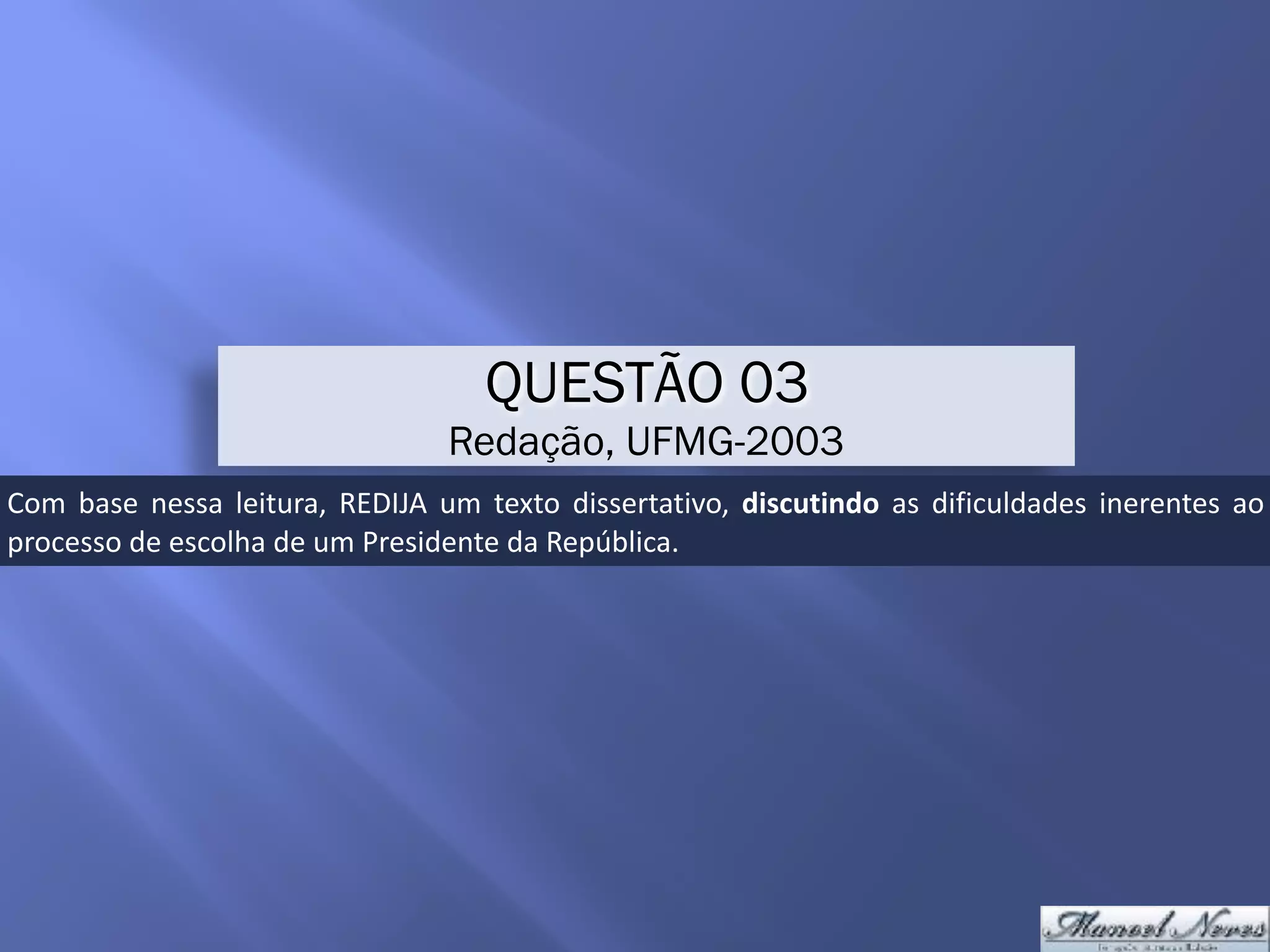 QUESTÃO 03
Redação, UFMG-2003
Com	 base	 nessa	 leitura,	 REDIJA	 um	 texto	 dissertativo,	 discutindo	 as	 dificuldades	 inerentes	 ao	
processo	de	escolha	de	um	Presidente	da	República.
 