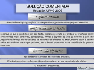 SOLUÇÃO COMENTADA
Redação, UFMG-2003
o gênero textual
trata-se	de	uma	paragrafação	–	texto	expositivo-argumentativo	de	pequena	extensão
compreendendo os textos
Esperava-se	que	o	candidato,	em	seu	texto,	explicitasse	o	fato	de,	embora	as	mulheres	sejam	
consideradas	 mais	 confiáveis,	 competentes,	 firmes	 e	 capazes	 do	 que	 os	 homens	 e	 que	 seja	
pequena	a	diferença	entre	o	universo	de	eleitores	e	de	eleitoras	no	Brasil,	mesmo	assim	é	baixo	o	
índice	 de	 mulheres	 em	 cargos	 políticos,	 em	 tribunais	 superiores	 e	 na	 presidência	 de	 grandes	
empresas.
levantando hipóteses
a)	o	caráter	conservador	da	sociedade	brasileira;
b)	historicamente	as	mulheres	estão	mais	associadas	ao	mundo	privado,	doméstico;
c)	machismo:	preconceito.
 
