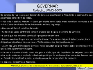 Os	garotos	da	rua	resolveram	brincar	de	Governo,	escolheram	o	Presidente	e	pediram-lhe	que	
governasse	para	o	bem	de	todos.
GOVERNAR
Redação, UFMG-2003
–	 Pois	 não	 –	 aceitou	 Martim.	 –	 Daqui	 por	 diante	 vocês	 farão	 meus	 exercícios	 escolares	 e	 eu	
assino.	Clóvis	e	mais	dois	de	vocês	formarão	a	minha	segurança.
–	Com	que	dinheiro?	–	atalhou	Januário.	
–	Cada	um	de	vocês	contribuirá	com	um	cruzeiro	por	dia	para	a	caixinha	do	Governo.
–	E	que	é	que	nós	lucramos	com	isso?	–	perguntaram	em	coro.
–	Lucram	a	certeza	de	que	têm	um	bom	Presidente.	Eu	separo	as	brigas,	distribuo	tarefas,	trato	
de	igual	para	igual	com	os	professores.	Vocês	obedecerão,	democraticamente.
–	Assim	não	vale.	O	Presidente	deve	ser	nosso	servidor,	ou	pelo	menos	saber	que	todos	somos	
iguais	a	ele.	Queremos	vantagens.
–	Eu	sou	o	Presidente	e	não	posso	ser	igual	a	vocês,	que	são	presididos.	Se	exigirem	coisas	de	
mim,	serão	multados	e	perderão	o	direito	de	participar	da	minha	comitiva	nas	festas.	Pensam	que	
ser	Presidente	é	moleza?	Já	estou	sentindo	como	este	cargo	é	cheio	de	espinhos.
Foi	deposto,	e	dissolvida	a	República.
ANDRADE,	C.	Drummond	de.	Contos	plausíveis.	Rio	de	Janeiro:	José	Olympio	Editora,	1985.	p.	83.
 
