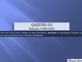 QUESTÃO 03
Redação, UFMG-2003
Com	 base	 nessa	 leitura,	 REDIJA	 um	 texto	 dissertativo,	 discutindo	 as	 dificuldades	 inerentes	 ao	
processo	de	escolha	de	um	Presidente	da	República.
 