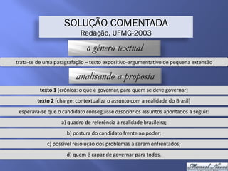 SOLUÇÃO COMENTADA
Redação, UFMG-2003
o gênero textual
trata-se	de	uma	paragrafação	–	texto	expositivo-argumentativo	de	pequena	extensão
analisando a proposta
texto	1	[crônica:	o	que	é	governar,	para	quem	se	deve	governar]
texto	2	[charge:	contextualiza	o	assunto	com	a	realidade	do	Brasil]
esperava-se	que	o	candidato	conseguisse	associar	os	assuntos	apontados	a	seguir:
a)	quadro	de	referência	à	realidade	brasileira;
b)	postura	do	candidato	frente	ao	poder;
c)	possível	resolução	dos	problemas	a	serem	enfrentados;
d)	quem	é	capaz	de	governar	para	todos.
 