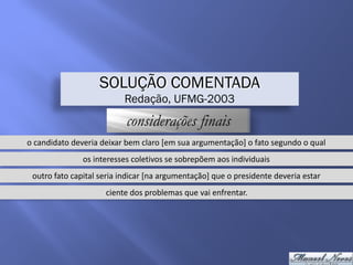 SOLUÇÃO COMENTADA
Redação, UFMG-2003
considerações finais
o	candidato	deveria	deixar	bem	claro	[em	sua	argumentação]	o	fato	segundo	o	qual
os	interesses	coletivos	se	sobrepõem	aos	individuais
outro	fato	capital	seria	indicar	[na	argumentação]	que	o	presidente	deveria	estar
ciente	dos	problemas	que	vai	enfrentar.
 
