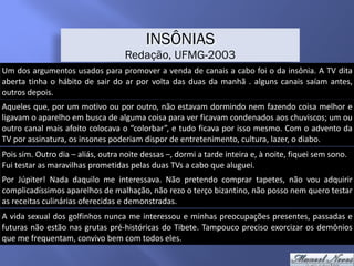 Um	dos	argumentos	usados	para	promover	a	venda	de	canais	a	cabo	foi	o	da	insônia.	A	TV	dita	
aberta	tinha	o	hábito	de	sair	do	ar	por	volta	das	duas	da	manhã	.	alguns	canais	saíam	antes,	
outros	depois.
INSÔNIAS
Redação, UFMG-2003
Aqueles	que,	por	um	motivo	ou	por	outro,	não	estavam	dormindo	nem	fazendo	coisa	melhor	e	
ligavam	o	aparelho	em	busca	de	alguma	coisa	para	ver	ficavam	condenados	aos	chuviscos;	um	ou	
outro	canal	mais	afoito	colocava	o	“colorbar”,	e	tudo	ficava	por	isso	mesmo.	Com	o	advento	da	
TV	por	assinatura,	os	insones	poderiam	dispor	de	entretenimento,	cultura,	lazer,	o	diabo.
Pois	sim.	Outro	dia	–	aliás,	outra	noite	dessas	–,	dormi	a	tarde	inteira	e,	à	noite,	fiquei	sem	sono.	
Fui	testar	as	maravilhas	prometidas	pelas	duas	TVs	a	cabo	que	aluguei.
Por	 Júpiter!	 Nada	 daquilo	 me	 interessava.	 Não	 pretendo	 comprar	 tapetes,	 não	 vou	 adquirir	
complicadíssimos	aparelhos	de	malhação,	não	rezo	o	terço	bizantino,	não	posso	nem	quero	testar	
as	receitas	culinárias	oferecidas	e	demonstradas.
A	vida	sexual	dos	golfinhos	nunca	me	interessou	e	minhas	preocupações	presentes,	passadas	e	
futuras	não	estão	nas	grutas	pré-históricas	do	Tibete.	Tampouco	preciso	exorcizar	os	demônios	
que	me	frequentam,	convivo	bem	com	todos	eles.
 