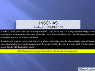 Mudei	o	canal	para	uma	cena	incompreensível.	Dois	javalis	ou	coisas	equivalentes	disputavam	
uma	fêmea,	acho	que	da	mesma	espécie.	Era	um	pornô	animal	narrado	cientificamente	por	um	
especialista	de	um	instituto	canadense.
INSÔNIAS
Redação, UFMG-2003
Apertei	mais	uma	vez	o	controle	remoto	e	vi	um	sujeito	barbado	lendo	um	texto	apocalíptico	e	
anunciando	o	fim	do	mundo.	Ao	contrário	de	me	despertar,	deu-me	um	sono	letal.	E	voltei	para	a	
cama,	donde	não	deveria	ter	saído.
CONY,	Carlos	Heitor.	Folha	de	S.	Paulo,	13	abr.	2002.	Opinião.	(Texto	adaptado)
 