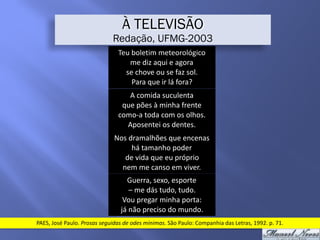 Teu	boletim	meteorológico	
me	diz	aqui	e	agora	
se	chove	ou	se	faz	sol.	
Para	que	ir	lá	fora?
À TELEVISÃO
Redação, UFMG-2003
A	comida	suculenta	
que	pões	à	minha	frente	
como-a	toda	com	os	olhos.	
Aposentei	os	dentes.
Nos	dramalhões	que	encenas	
há	tamanho	poder	
de	vida	que	eu	próprio	
nem	me	canso	em	viver.
Guerra,	sexo,	esporte	
–	me	dás	tudo,	tudo.	
Vou	pregar	minha	porta:	
já	não	preciso	do	mundo.
PAES,	José	Paulo.	Prosas	seguidas	de	odes	mínimas.	São	Paulo:	Companhia	das	Letras,	1992.	p.	71.
 