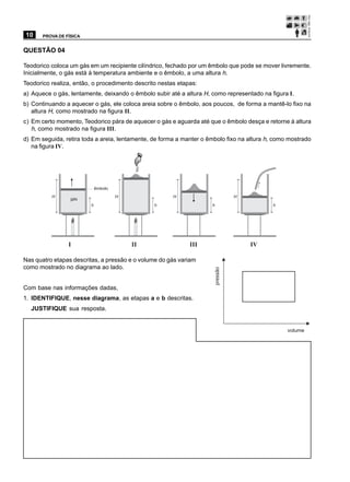 10     PROVA DE FÍSICA


QUESTÃO 04

Teodorico coloca um gás em um recipiente cilíndrico, fechado por um êmbolo que pode se mover livremente.
Inicialmente, o gás está à temperatura ambiente e o êmbolo, a uma altura h.
Teodorico realiza, então, o procedimento descrito nestas etapas:
a) Aquece o gás, lentamente, deixando o êmbolo subir até a altura H, como representado na figura I.
b) Continuando a aquecer o gás, ele coloca areia sobre o êmbolo, aos poucos, de forma a mantê-lo fixo na
   altura H, como mostrado na figura II.
c) Em certo momento, Teodorico pára de aquecer o gás e aguarda até que o êmbolo desça e retorne à altura
   h, como mostrado na figura III.
d) Em seguida, retira toda a areia, lentamente, de forma a manter o êmbolo fixo na altura h, como mostrado
   na figura IV.




                             êmbolo
          H                           H                H                        H
                  gás
                         h                      h                    h                      h




                 I                        II                 III                    IV

Nas quatro etapas descritas, a pressão e o volume do gás variam
como mostrado no diagrama ao lado.
                                                                      pressão




Com base nas informações dadas,
1. IDENTIFIQUE, nesse diagrama, as etapas a e b descritas.
  JUSTIFIQUE sua resposta.


                                                                                                 volume
 