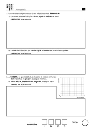 PROVA DE FÍSICA                                                                      11

2. Considerando completadas as quatro etapas descritas, RESPONDA:
  A) O trabalho realizado pelo gás é maior, igual ou menor que zero?
     JUSTIFIQUE sua resposta.




  B) O calor absorvido pelo gás é maior, igual ou menor que o calor cedido por ele?
     JUSTIFIQUE sua resposta.




3. A) ESBOCE, no quadro ao lado, o diagrama da pressão em função
                                                                   pressão




      da temperatura do gás para as etapas descritas.
  B) IDENTIFIQUE, nesse mesmo diagrama, as etapas a e b.
     JUSTIFIQUE sua resposta.




                                                                       0
                                                                             0           temperatura




                                                                                      TOTAL
                              CORREÇÃO
                                                1        2A        2B            3
 