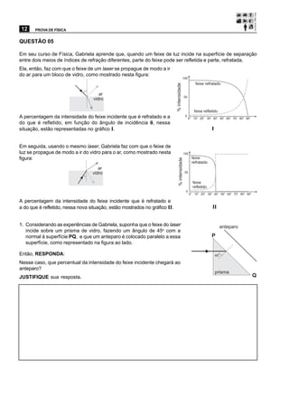 12     PROVA DE FÍSICA


QUESTÃO 05

Em seu curso de Física, Gabriela aprende que, quando um feixe de luz incide na superfície de separação
entre dois meios de índices de refração diferentes, parte do feixe pode ser refletida e parte, refratada.
Ela, então, faz com que o feixe de um laser se propague de modo a ir
do ar para um bloco de vidro, como mostrado nesta figura:
                                                                                            100
                                                                                                              feixe refratado




                                                                            % intensidade
                             q
                                        ar
                                                                                               50
                                     vidro

                                                                                                             feixe refletido
A percentagem da intensidade do feixe incidente que é refratado e a                            0        o
                                                                                                    0       10o 20o 30o 40o 50o 60o 70o 80o 90o
do que é refletido, em função do ângulo de incidência θ , nessa                                                                                   q
situação, estão representadas no gráfico I.                                                                             I


Em seguida, usando o mesmo laser, Gabriela faz com que o feixe de
luz se propague de modo a ir do vidro para o ar, como mostrado nesta                        100
figura:                                                                                                     feixe




                                                                               % intensidade
                                                                                                            refratado
                                        ar
                                     vidro                                                     50

                                 q
                                                                                                            feixe
                                                                                                            refletido
                                                                                                0
                                                                                                    0o 10o 20o 30o 40o 50o 60o 70o 80o 90o
                                                                                                                                                      q
A percentagem da intensidade do feixe incidente que é refratado e
a do que é refletido, nessa nova situação, estão mostrados no gráfico II.                                               II


1. Considerando as experiências de Gabriela, suponha que o feixe do laser                                                        anteparo
   incide sobre um prisma de vidro, fazendo um ângulo de 45o com a
   normal à superfície PQ, e que um anteparo é colocado paralelo a essa                                                 P
   superfície, como representado na figura ao lado.

Então, RESPONDA:                                                                                                            45
                                                                                                                                 o




Nesse caso, que percentual da intensidade do feixe incidente chegará ao
anteparo?
                                                                                                                            prisma
JUSTIFIQUE sua resposta.                                                                                                                              Q
 