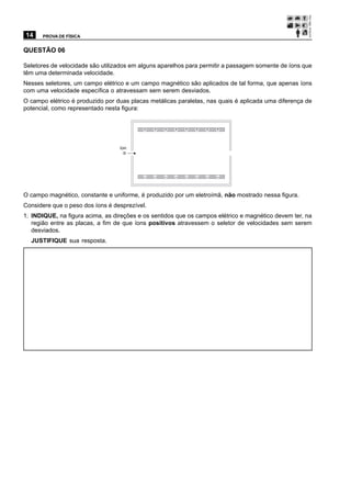14    PROVA DE FÍSICA


QUESTÃO 06

Seletores de velocidade são utilizados em alguns aparelhos para permitir a passagem somente de íons que
têm uma determinada velocidade.
Nesses seletores, um campo elétrico e um campo magnético são aplicados de tal forma, que apenas íons
com uma velocidade específica o atravessam sem serem desviados.
O campo elétrico é produzido por duas placas metálicas paralelas, nas quais é aplicada uma diferença de
potencial, como representado nesta figura:


                                          +    +   +   +   +   +   +   +


                                  íon




                                           _   _   _   _   _   _   _   _



O campo magnético, constante e uniforme, é produzido por um eletroímã, não mostrado nessa figura.
Considere que o peso dos íons é desprezível.
1. INDIQUE, na figura acima, as direções e os sentidos que os campos elétrico e magnético devem ter, na
   região entre as placas, a fim de que íons positivos atravessem o seletor de velocidades sem serem
   desviados.
  JUSTIFIQUE sua resposta.
 