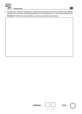 PROVA DE FÍSICA                                                                             15

2. Considere que, no seletor representado, a distância entre as placas é de 5,0 mm e a diferença de potencial
   aplicada é de 5,0 kV e que se deseja que apenas íons com velocidade de 1,0 x 106 m/s sejam selecionados.
  CALCULE o módulo do campo magnético que deve ser aplicado nessa situação.




                                            CORREÇÃO                                       TOTAL

                                                                   1         2
 