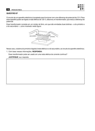 16     PROVA DE FÍSICA


QUESTÃO 07

O circuito de um aparelho eletrônico é projetado para funcionar com uma diferença de potencial de 12 V. Para
esse aparelho poder ser ligado à rede elétrica de 120 V, utiliza-se um transformador, que reduz a diferença de
potencial.
Esse transformador consiste em um núcleo de ferro, em que são enroladas duas bobinas – a do primário e
a do secundário –, como mostrado nesta figura:




                                 secundário
                                                              primário




Nesse caso, a bobina do primário é ligada à rede elétrica e a do secundário, ao circuito do aparelho eletrônico.
1. Com base nessas informações, RESPONDA:
   Esse transformador pode ser usado em uma rede elétrica de corrente contínua?
   JUSTIFIQUE sua resposta.
 