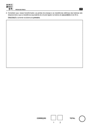 PROVA DE FÍSICA                                                                        17

2. Considere que, nesse transformador, as perdas de energia e as resistências elétricas das bobinas são
   desprezíveis e que a resistência equivalente do circuito ligado na bobina do secundário é de 30 Ω.
  CALCULE a corrente na bobina do primário.




                                         CORREÇÃO                                    TOTAL

                                                               1        2
 