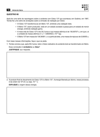 18     PROVA DE FÍSICA


QUESTÃO 08

Após ler uma série de reportagens sobre o acidente com Césio 137 que aconteceu em Goiânia, em 1987,
Tomás fez uma série de anotações sobre a emissão de radiação por Césio:
           • O Césio 137 transforma-se em Bário 137, emitindo uma radiação beta.
           • O Bário 137, assim produzido, está em um estado excitado e passa para um estado de menor
              energia, emitindo radiação gama.
           • A meia-vida do Césio 137 é de 30,2 anos e sua massa atômica é de 136,90707 u, em que u é
              a unidade de massa atômica (1 u = 1,6605402 x 10-27 kg).
           • O Bário 137 tem massa de 136,90581 u e a partícula beta, uma massa de repouso de 0,00055 u.

Com base nessas informações, faça o que se pede.
1. Tomás concluiu que, após 60,4 anos, todo o Césio radioativo do acidente terá se transformado em Bário.
  Essa conclusão é verdadeira ou falsa?
  JUSTIFIQUE sua resposta.




2. O produto final do decaimento do Césio 137 é o Bário 137. A energia liberada por átomo, nesse processo,
   é da ordem de 106 eV, ou seja, 10–13 J.
  EXPLIQUE a origem dessa energia.
 