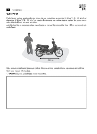 4     PROVA DE FÍSICA


QUESTÃO 01

Paulo Sérgio verifica a calibração dos pneus de sua motocicleta e encontra 26 lb/pol2 (1,8 × 105 N/m2) no
dianteiro e 32 lb/pol2 (2,2 × 105 N/m2) no traseiro. Em seguida, ele mede a área de contato dos pneus com o
solo, obtendo 25 cm2 em cada um deles.
A distância entre os eixos das rodas, especificada no manual da motocicleta, é de 1,25 m, como mostrado
nesta figura:




                                                       1,25 m



Sabe-se que um calibrador de pneus mede a diferença entre a pressão interna e a pressão atmosférica.
Com base nessas informações,
1. CALCULE o peso aproximado dessa motocicleta.
 