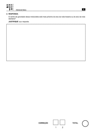 PROVA DE FÍSICA                                                                          5

2. RESPONDA:
  O centro de gravidade dessa motocicleta está mais próximo do eixo da roda traseira ou do eixo da roda
  dianteira?
  JUSTIFIQUE sua resposta.




                                         CORREÇÃO                                     TOTAL

                                                               1        2
 