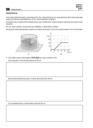 6     PROVA DE FÍSICA


QUESTÃO 02

Uma caixa cúbica de isopor, cuja massa é de 10 g, flutua dentro de um reservatório de óleo. Essa caixa está
presa ao fundo do reservatório por um fio, como mostrado na figura I.
Considere que a massa do fio é desprezível e que, inicialmente, a altura da parte submersa da caixa é muito
pequena.
Em um certo instante, uma torneira que abastece o reservatório é aberta.
Na figura II, está representado o gráfico do módulo da tensão T no fio em função da altura h do nível de óleo.



                                                         T (N)

                                                           128

                                                             64
                                              h
                                   fio
                                                             32


                                                                 10   20   30   40   50   60
                                                                                          h (cm)
                               I                                                II

1. Com base nessas informações, EXPLIQUE por que a tensão no fio
  A) é nula para o nível de óleo abaixo de 20 cm.




  B) aumenta linearmente para o nível de óleo entre 20 e 40 cm.




  C) é constante para o nível de óleo acima de 40 cm.
 