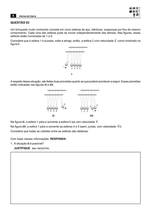 8     PROVA DE FÍSICA


QUESTÃO 03

Um brinquedo muito conhecido consiste em cinco esferas de aço, idênticas, suspensas por fios de mesmo
comprimento. Cada uma das esferas pode se mover independentemente das demais. Nas figuras, essas
esferas estão numeradas de 1 a 5.
Considere que a esfera 1 é puxada, solta e atinge, então, a esfera 2 com velocidade v , como mostrado na
figura I.




                                                1

                                                    2 3 4 5

                                                    I

A respeito dessa situação, são feitas duas previsões quanto ao que poderá acontecer a seguir. Essas previsões
estão indicadas nas figuras II e III.




                                            5                               5
                                                                      4

                               1 2 3 4                        1 2 3

                                   II                                 III

Na figura II, a esfera 1 pára e somente a esfera 5 sai com velocidade v .
Na figura III, a esfera 1 pára e somente as esferas 4 e 5 saem, juntas, com velocidade v /2.
Considere que todas as colisões entre as esferas são elásticas.

Com base nessas informações, RESPONDA:
1. A situação II é possível?
  JUSTIFIQUE seu raciocínio.
 