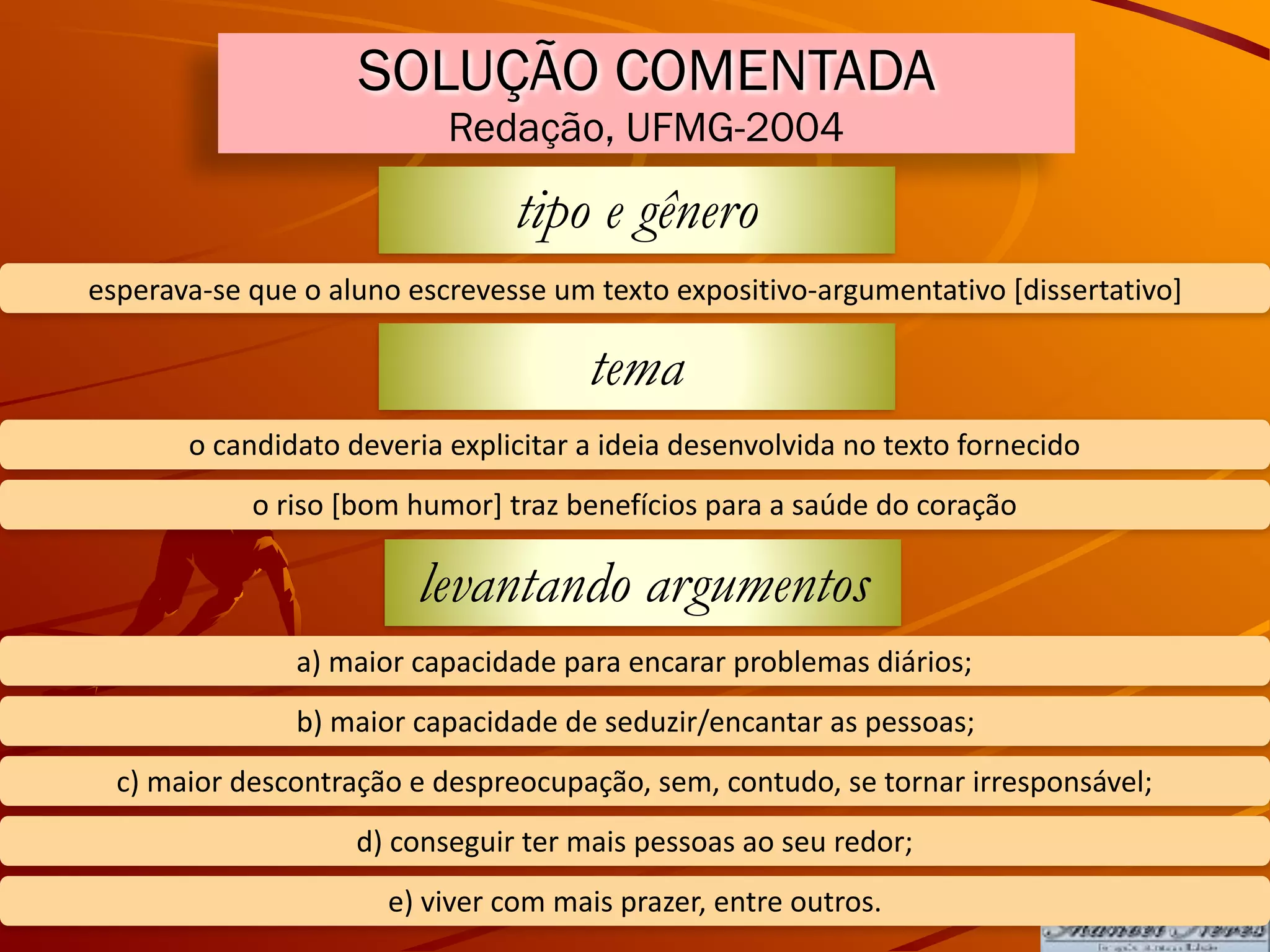 SOLUÇÃO COMENTADA
Redação, UFMG-2004
tipo e gênero
esperava-se	que	o	aluno	escrevesse	um	texto	expositivo-argumentativo	[dissertativo]
tema
o	candidato	deveria	explicitar	a	ideia	desenvolvida	no	texto	fornecido
o	riso	[bom	humor]	traz	benefícios	para	a	saúde	do	coração
levantando argumentos
a)	maior	capacidade	para	encarar	problemas	diários;
b)	maior	capacidade	de	seduzir/encantar	as	pessoas;
c)	maior	descontração	e	despreocupação,	sem,	contudo,	se	tornar	irresponsável;
d)	conseguir	ter	mais	pessoas	ao	seu	redor;
e)	viver	com	mais	prazer,	entre	outros.
 