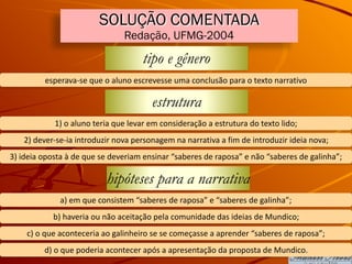 SOLUÇÃO COMENTADA
Redação, UFMG-2004
tipo e gênero
esperava-se	que	o	aluno	escrevesse	uma	conclusão	para	o	texto	narrativo
estrutura
1)	o	aluno	teria	que	levar	em	consideração	a	estrutura	do	texto	lido;
2)	dever-se-ia	introduzir	nova	personagem	na	narrativa	a	fim	de	introduzir	ideia	nova;
3)	ideia	oposta	à	de	que	se	deveriam	ensinar	“saberes	de	raposa”	e	não	“saberes	de	galinha”;
hipóteses para a narrativa
a)	em	que	consistem	“saberes	de	raposa”	e	“saberes	de	galinha”;
b)	haveria	ou	não	aceitação	pela	comunidade	das	ideias	de	Mundico;
c)	o	que	aconteceria	ao	galinheiro	se	se	começasse	a	aprender	“saberes	de	raposa”;
d)	o	que	poderia	acontecer	após	a	apresentação	da	proposta	de	Mundico.
 
