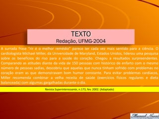 A	 surrada	 frase	 “rir	 é	 o	 melhor	 remédio”	 parece	 ter	 cada	 vez	 mais	 sentido	 para	 a	 ciência.	 O	
cardiologista	Michael	Miller,	da	Universidade	de	Maryland,	Estados	Unidos,	liderou	uma	pesquisa	
sobre	 os	 benefícios	 do	 riso	 para	 a	 saúde	 do	 coração.	 Chegou	 a	 resultados	 surpreendentes.	
Comparando	as	atitudes	diante	da	vida	de	150	pessoas	com	histórico	de	enfarto	com	o	mesmo	
número	de	pessoas	sadias,	descobriu	que	aquelas	que	nunca	tinham	sofrido	com	problemas	no	
coração	 eram	 as	 que	 demonstravam	 bom	 humor	 constante.	 Para	 evitar	 problemas	 cardíacos,	
Miller	 recomenda	 combinar	 a	 velha	 receita	 de	 saúde	 (exercícios	 físicos	 regulares	 e	 dieta	
balanceada)	com	algumas	gargalhadas	durante	o	dia.
Revista	Superinteressante,	n.173,	fev.	2002.	(Adaptado)
TEXTO
Redação, UFMG-2004
 