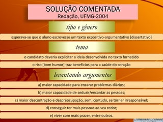 SOLUÇÃO COMENTADA
Redação, UFMG-2004
tipo e gênero
esperava-se	que	o	aluno	escrevesse	um	texto	expositivo-argumentativo	[dissertativo]
tema
o	candidato	deveria	explicitar	a	ideia	desenvolvida	no	texto	fornecido
o	riso	[bom	humor]	traz	benefícios	para	a	saúde	do	coração
levantando argumentos
a)	maior	capacidade	para	encarar	problemas	diários;
b)	maior	capacidade	de	seduzir/encantar	as	pessoas;
c)	maior	descontração	e	despreocupação,	sem,	contudo,	se	tornar	irresponsável;
d)	conseguir	ter	mais	pessoas	ao	seu	redor;
e)	viver	com	mais	prazer,	entre	outros.
 