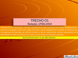 A	avalanche	de	informações,	uma	das	características	mais	marcantes	do	mundo	contemporâneo,	
aqui	ou	em	qualquer	outro	país,	atinge	em	cheio	a	nossa	habilidade	de	recordar.	As	folhas	de	fax,	
os	programas	de	televisão,	as	notícias	do	jornal	e	até	as	matérias	das	revistas	representam	uma	
quantidade	de	dados	que	parece	ser	maior	do	que	aquilo	que	podemos	guardar.
Revista	Superinteressante,	n.8,	ago.	2000.	(Adaptado)
TRECHO 01
Redação, UFMG-2004
 