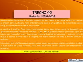 Boa	memória	é	fundamental.	Sem	ela,	ninguém	vai	para	frente.	E	isso	ao	pé	da	letra.	As	pessoas	
só	andam,	correm,	choram,	riem,	entendem	uma	piada	e	um	problema	de	matemática	porque	
vão	gravando	experiências	desde	o	nascimento.
Revista	Superinteressante,	n.11,	nov.1996.	(Adaptado)
TRECHO 02
Redação, UFMG-2004
A	 memória	 é	 seletiva.	 Pelas	 regras	 mnemônicas,	 juntar	 duas	 coisas,	 como	 na	 brincadeira	 do	
“palmeiras	verdinho	não	resiste	ao	timão”	–	pv	=	nrt:	p	(pressão)	vezes	v	(volume)	é	igual	a	n	
(número	de	moléculas)	vezes	r	(a	constante	dos	gases)	vezes	t	(temperatura)	–	pode	dar	certo.	O	
truque	 é	 apenas	 associar	 ideias	 e	 imagens,	 um	 hábito	 comum	 em	 todo	 o	 mundo.	 Comum	 e	
polêmico.
Educadores	têm	calafrios	quando	ouvem	versos,	piadas	ou	qualquer	gaiatice	que	ajude	a	lembrar	
as	lições	dadas	em	classe.	Para	eles,	soa	à	velha	decoreba	o	vício	de	decorar	sem	entender	coisa	
nenhuma.
 