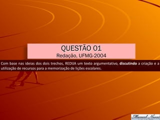 QUESTÃO 01
Redação, UFMG-2004
Com	base	nas	ideias	dos	dois	trechos,	REDIJA	um	texto	argumentativo,	discutindo	a	criação	e	a	
utilização	de	recursos	para	a	memorização	de	lições	escolares.
 