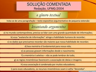 SOLUÇÃO COMENTADA
Redação, UFMG-2004
o gênero textual
trata-se	de	uma	paragrafação	–	texto	expositivo-argumentativo	de	pequena	extensão
levantando argumentos
a)	no	mundo	contemporâneo,	precisa-se	lidar	com	uma	grande	quantidade	de	informações;
b)	essa	“avalanche	de	informações”	atinge	a	habilidade	humana	de	recordar;
c)	os	dados	que	precisamos	recordar	são	maiores	que	nossa	habilidade	de	recordar;
d)	boa	memória	é	fundamental	para	nossa	vida;
e)	as	pessoas	gravam	informações	desde	o	nascimento;
f)	a	memória	é	seletiva	–	não	se	pode	lembrar	de	tudo;
g)	as	regras	mnemônicas	favorecem	a	associação	de	ideias	e	imagens;
h)	essa	associação	é	condenada	por	muitos	educadores;
i)	para	esses	educadores,	os	recursos	mnemônicos	soam	à	velha	“decoreba”.
 